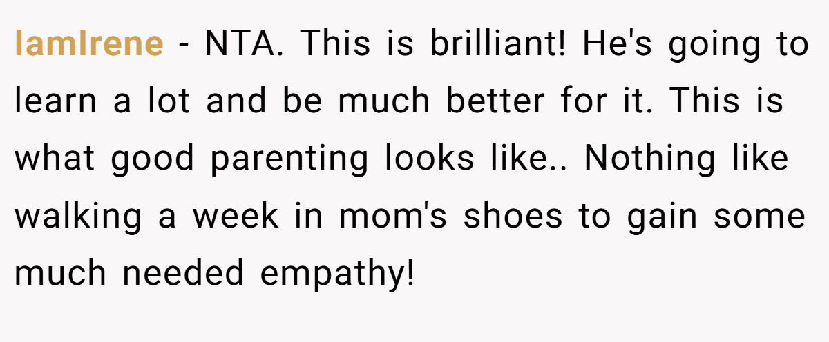 IamIrene − NTA. This is brilliant! He's going to learn a lot and be much better for it. This is what good parenting looks like.. Nothing like walking a week in mom's shoes to gain some much needed empathy!