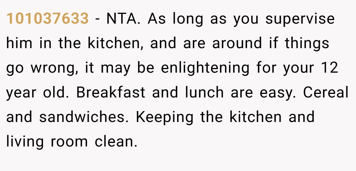 101037633 − NTA. As long as you supervise him in the kitchen, and are around if things go wrong, it may be enlightening for your 12 year old. Breakfast and lunch are easy. Cereal and sandwiches. Keeping the kitchen and living room clean.