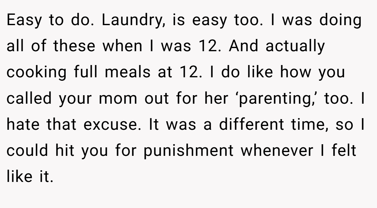 Easy to do. Laundry, is easy too. I was doing all of these when I was 12. And actually cooking full meals at 12. I do like how you called your mom out for her ‘parenting,’ too. I hate that excuse. It was a different time, so I could hit you for punishment whenever I felt like it.