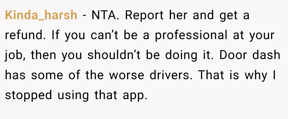 Kinda_harsh − NTA. Report her and get a refund. If you can’t be a professional at your job, then you shouldn’t be doing it. Door dash has some of the worse drivers. That is why I stopped using that app.