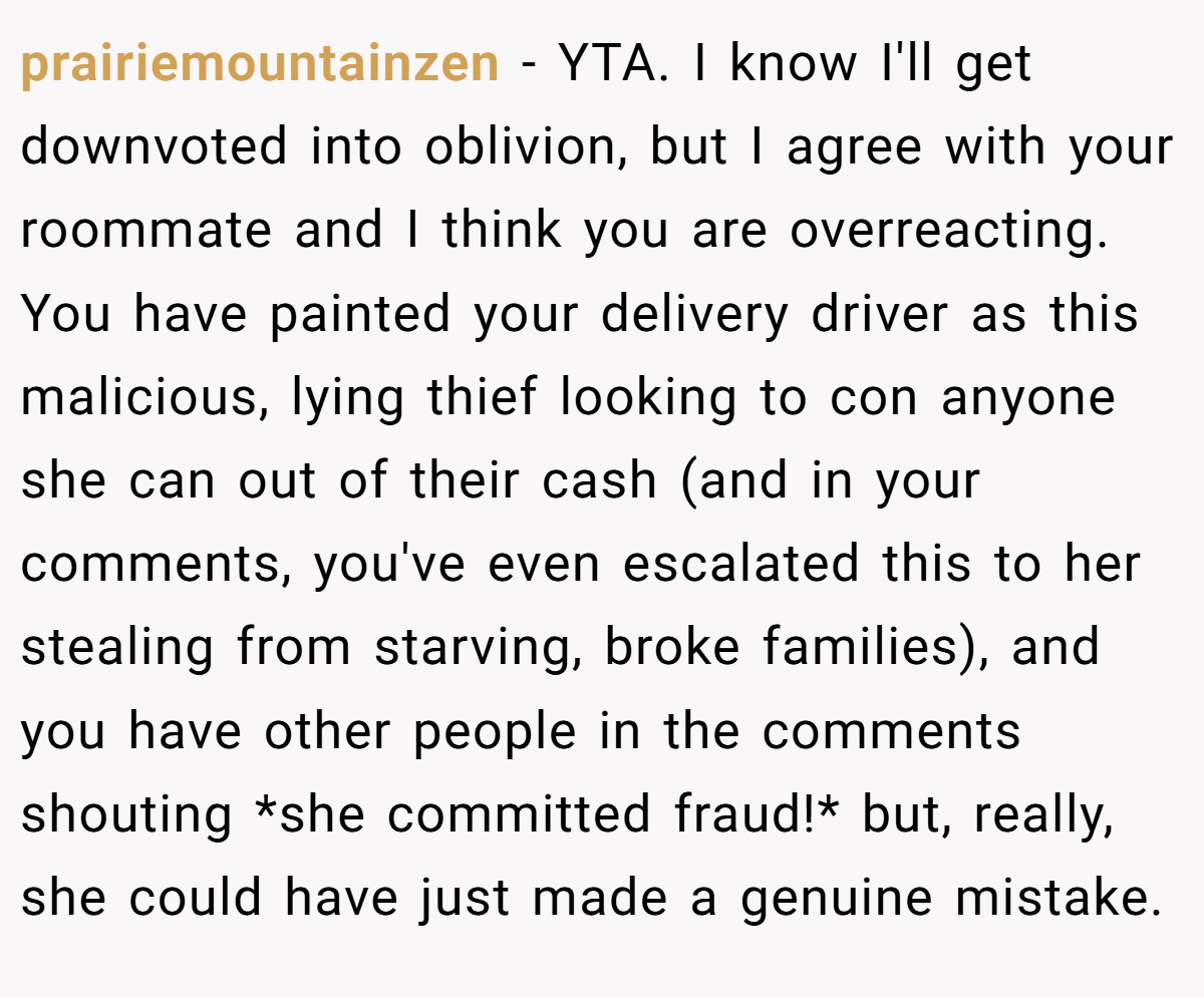 prairiemountainzen − YTA. I know I'll get downvoted into oblivion, but I agree with your roommate and I think you are overreacting. You have painted your delivery driver as this malicious, lying thief looking to con anyone she can out of their cash (and in your comments, you've even escalated this to her stealing from starving, broke families), and you have other people in the comments shouting *she committed fraud!* but, really, she could have just made a genuine mistake.