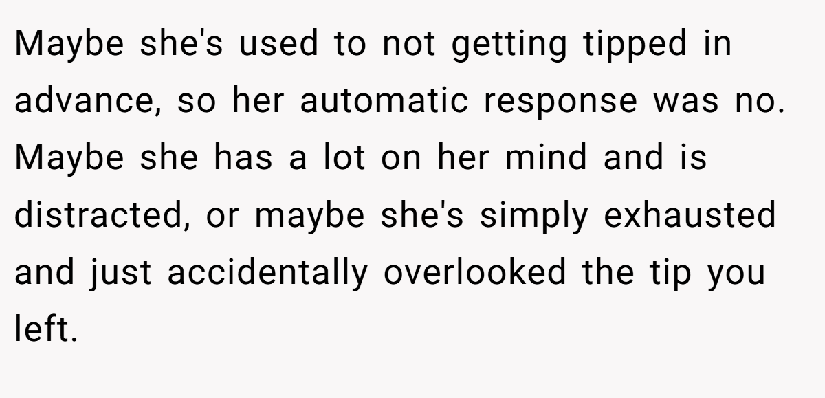 Maybe she's used to not getting tipped in advance, so her automatic response was no. Maybe she has a lot on her mind and is distracted, or maybe she's simply exhausted and just accidentally overlooked the tip you left.
