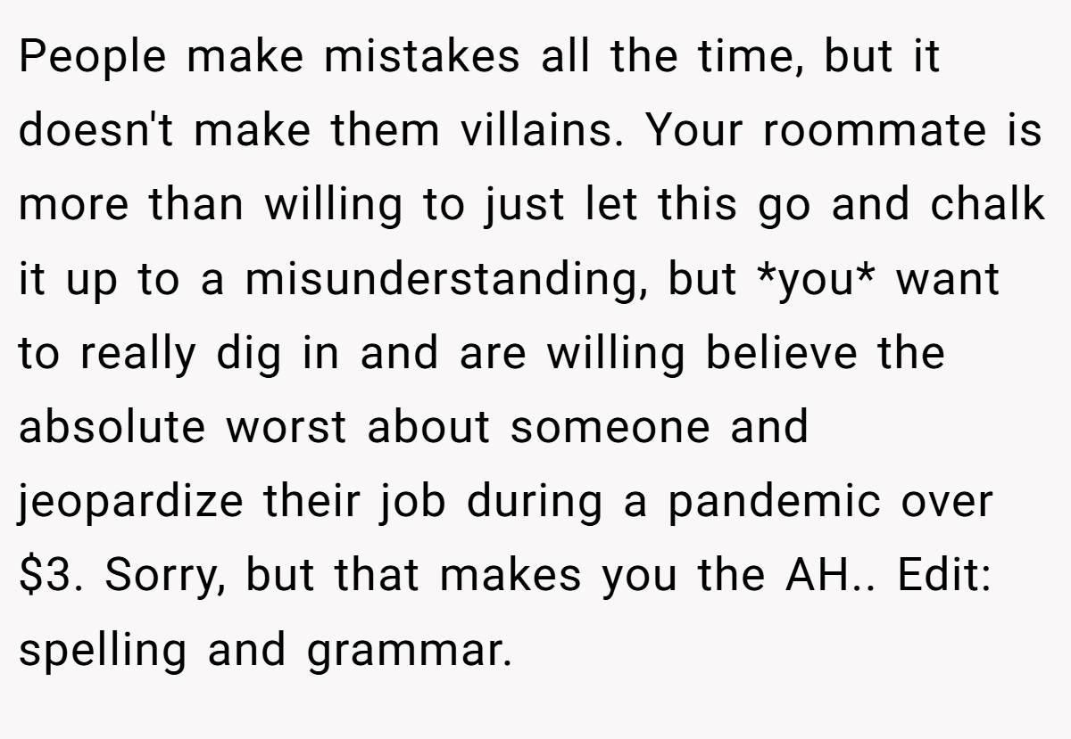 People make mistakes all the time, but it doesn't make them villains. Your roommate is more than willing to just let this go and chalk it up to a misunderstanding, but *you* want to really dig in and are willing believe the absolute worst about someone and jeopardize their job during a pandemic over $3. Sorry, but that makes you the AH.. Edit: spelling and grammar.