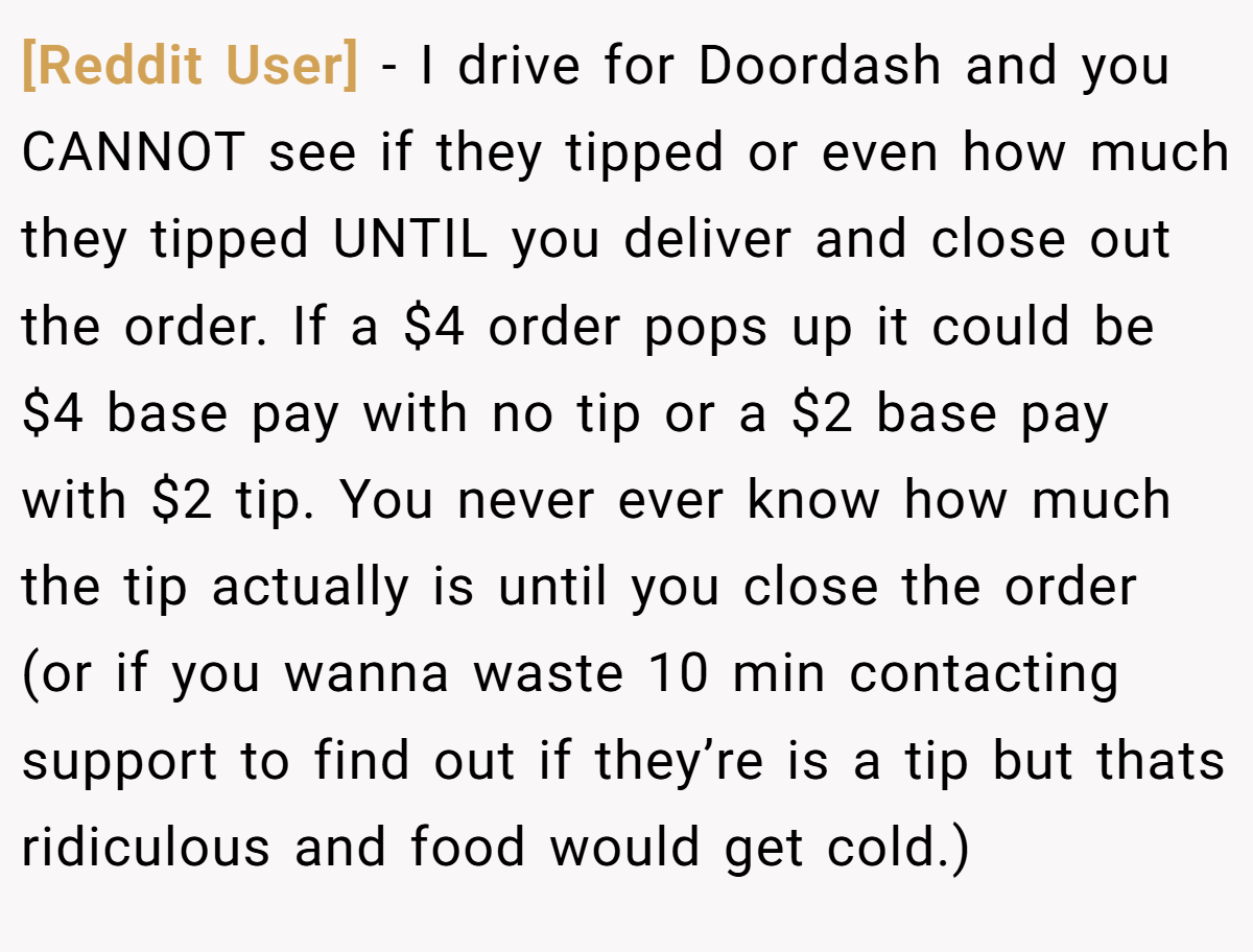 [Reddit User] − I drive for Doordash and you CANNOT see if they tipped or even how much they tipped UNTIL you deliver and close out the order. If a $4 order pops up it could be $4 base pay with no tip or a $2 base pay with $2 tip. You never ever know how much the tip actually is until you close the order (or if you wanna waste 10 min contacting support to find out if they’re is a tip but thats ridiculous and food would get cold.)