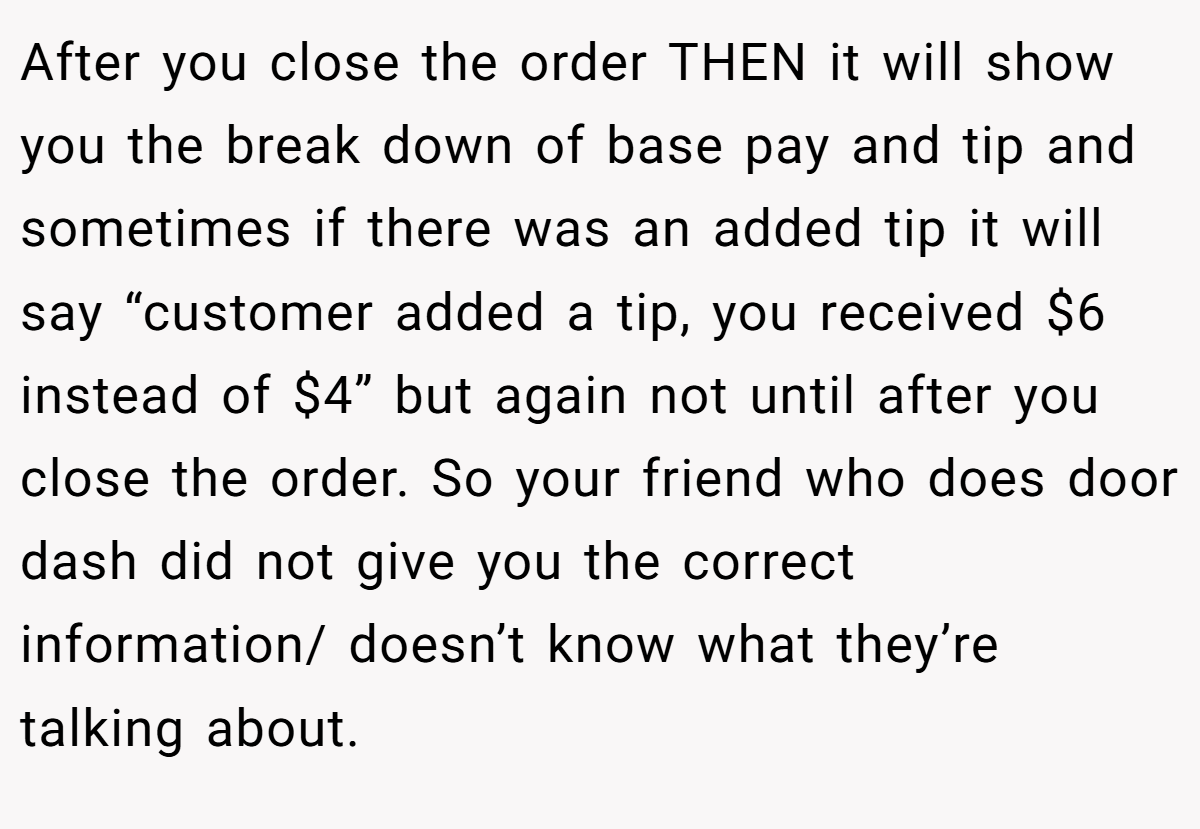 After you close the order THEN it will show you the break down of base pay and tip and sometimes if there was an added tip it will say “customer added a tip, you received $6 instead of $4” but again not until after you close the order. So your friend who does door dash did not give you the correct information/ doesn’t know what they’re talking about.
