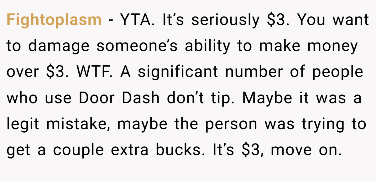 Fightoplasm − YTA. It’s seriously $3. You want to damage someone’s ability to make money over $3. WTF. A significant number of people who use Door Dash don’t tip. Maybe it was a legit mistake, maybe the person was trying to get a couple extra bucks. It’s $3, move on.
