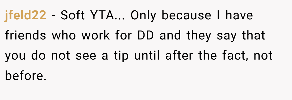 jfeld22 − Soft YTA... Only because I have friends who work for DD and they say that you do not see a tip until after the fact, not before.