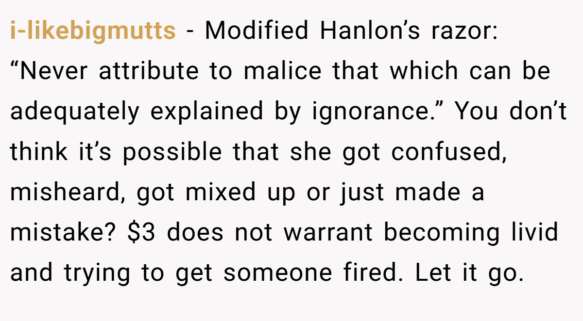 i-likebigmutts − Modified Hanlon’s razor: “Never attribute to malice that which can be adequately explained by ignorance.” You don’t think it’s possible that she got confused, misheard, got mixed up or just made a mistake? $3 does not warrant becoming livid and trying to get someone fired. Let it go.