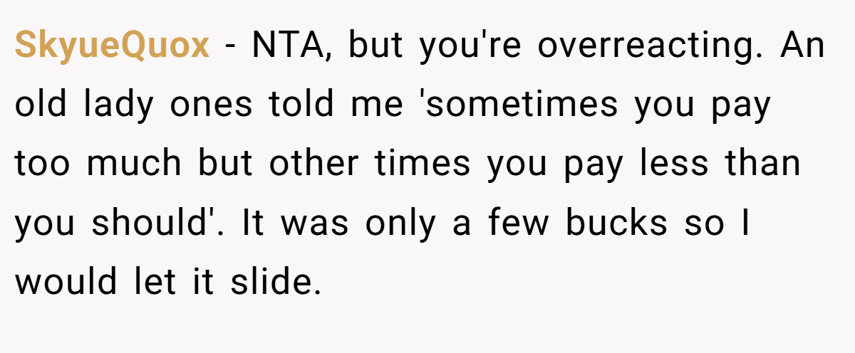 SkyueQuox − NTA, but you're overreacting. An old lady ones told me 'sometimes you pay too much but other times you pay less than you should'. It was only a few bucks so I would let it slide.