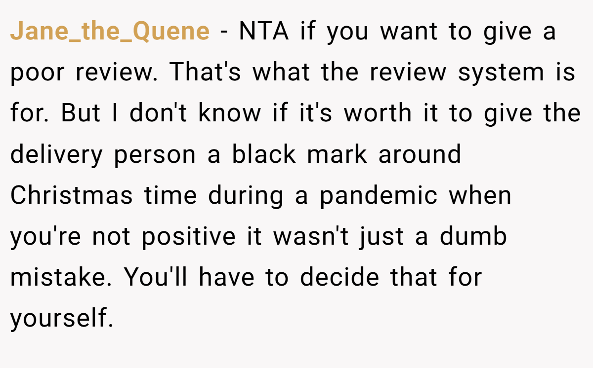 Jane_the_Quene − NTA if you want to give a poor review. That's what the review system is for. But I don't know if it's worth it to give the delivery person a black mark around Christmas time during a pandemic when you're not positive it wasn't just a dumb mistake. You'll have to decide that for yourself.