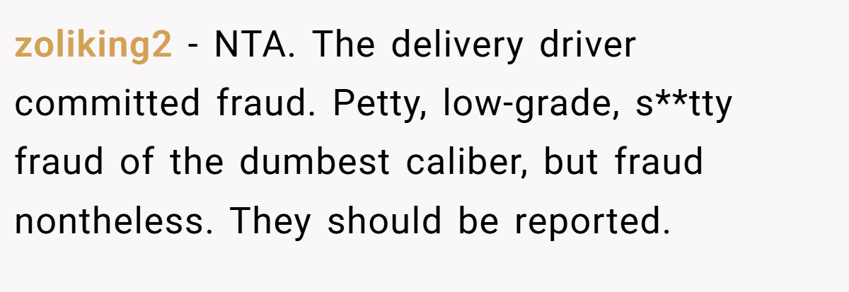 zoliking2 − NTA. The delivery driver committed fraud. Petty, low-grade, s**tty fraud of the dumbest caliber, but fraud nontheless. They should be reported.