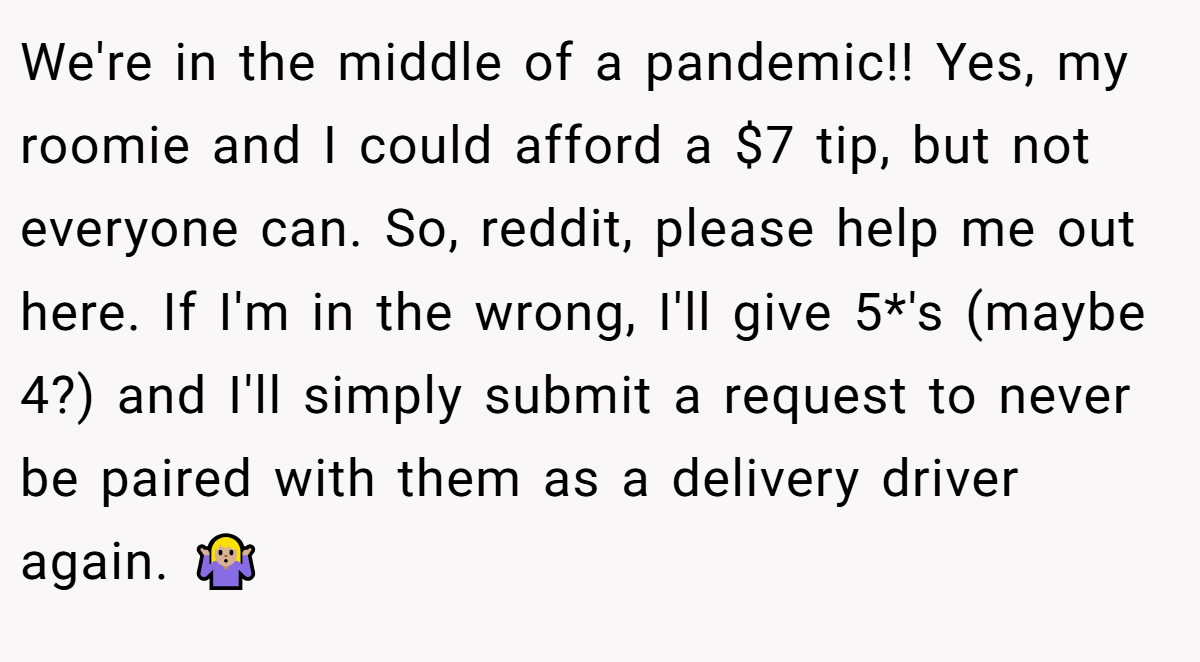 We're in the middle of a pandemic!! Yes, my roomie and I could afford a $7 tip, but not everyone can. So, reddit, please help me out here. If I'm in the wrong, I'll give 5*'s (maybe 4?) and I'll simply submit a request to never be paired with them as a delivery driver again. 🤷🏼‍♀️