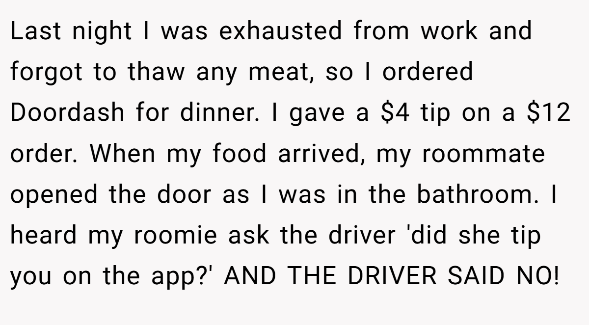 Last night I was exhausted from work and forgot to thaw any meat, so I ordered Doordash for dinner. I gave a $4 tip on a $12 order. When my food arrived, my roommate opened the door as I was in the bathroom. I heard my roomie ask the driver 'did she tip you on the app?' AND THE DRIVER SAID NO!