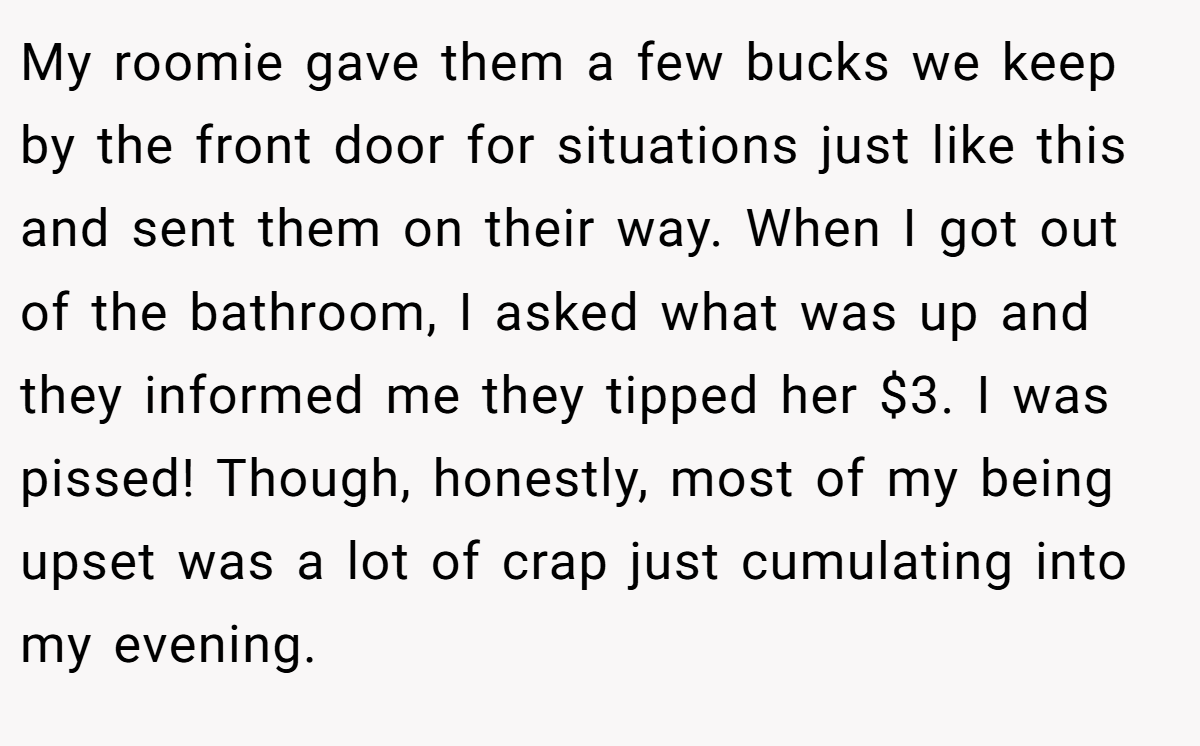 My roomie gave them a few bucks we keep by the front door for situations just like this and sent them on their way. When I got out of the bathroom, I asked what was up and they informed me they tipped her $3. I was pissed! Though, honestly, most of my being upset was a lot of crap just cumulating into my evening.