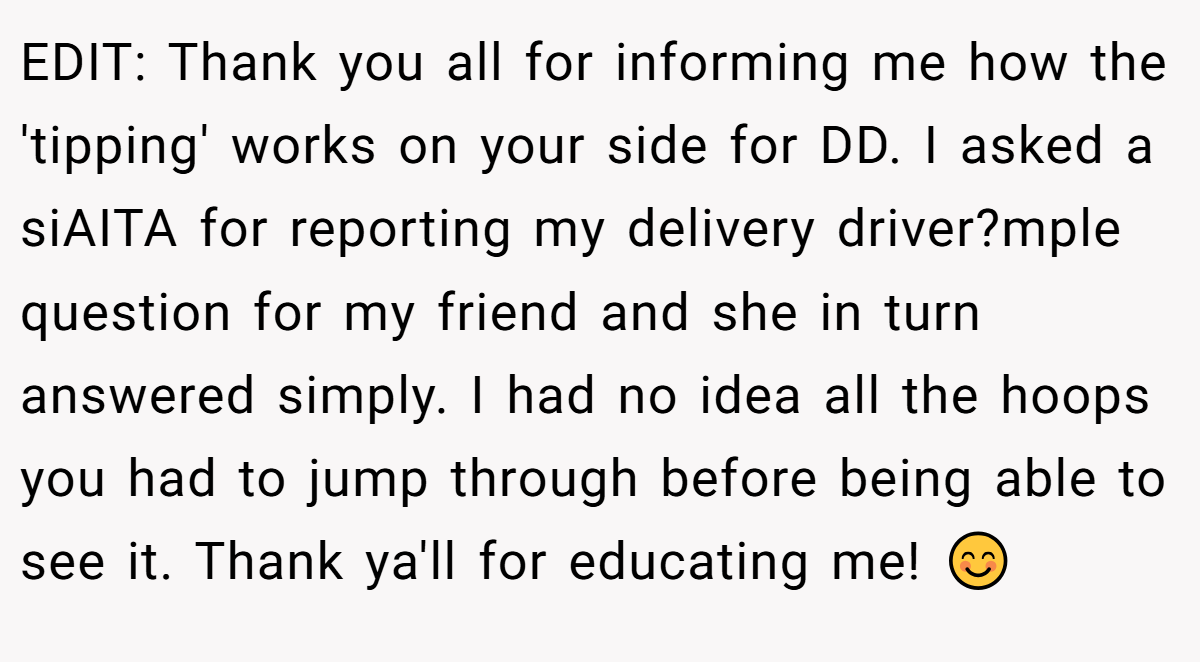 EDIT: Thank you all for informing me how the 'tipping' works on your side for DD. I asked a siAITA for reporting my delivery driver?mple question for my friend and she in turn answered simply. I had no idea all the hoops you had to jump through before being able to see it. Thank ya'll for educating me! 😊
