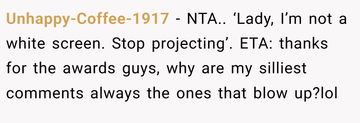 Unhappy-Coffee-1917 − NTA.. ‘Lady, I’m not a white screen. Stop projecting’. ETA: thanks for the awards guys, why are my silliest comments always the ones that blow up?lol