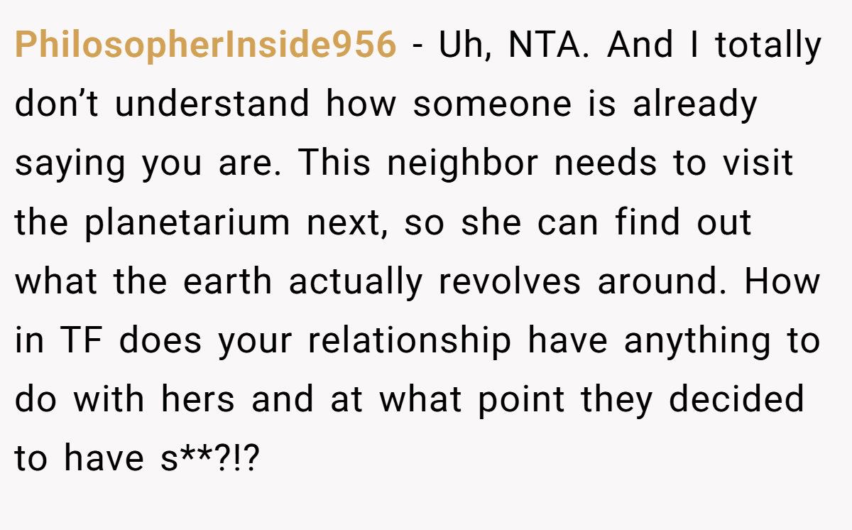 PhilosopherInside956 − Uh, NTA. And I totally don’t understand how someone is already saying you are. This neighbor needs to visit the planetarium next, so she can find out what the earth actually revolves around. How in TF does your relationship have anything to do with hers and at what point they decided to have s**?!?