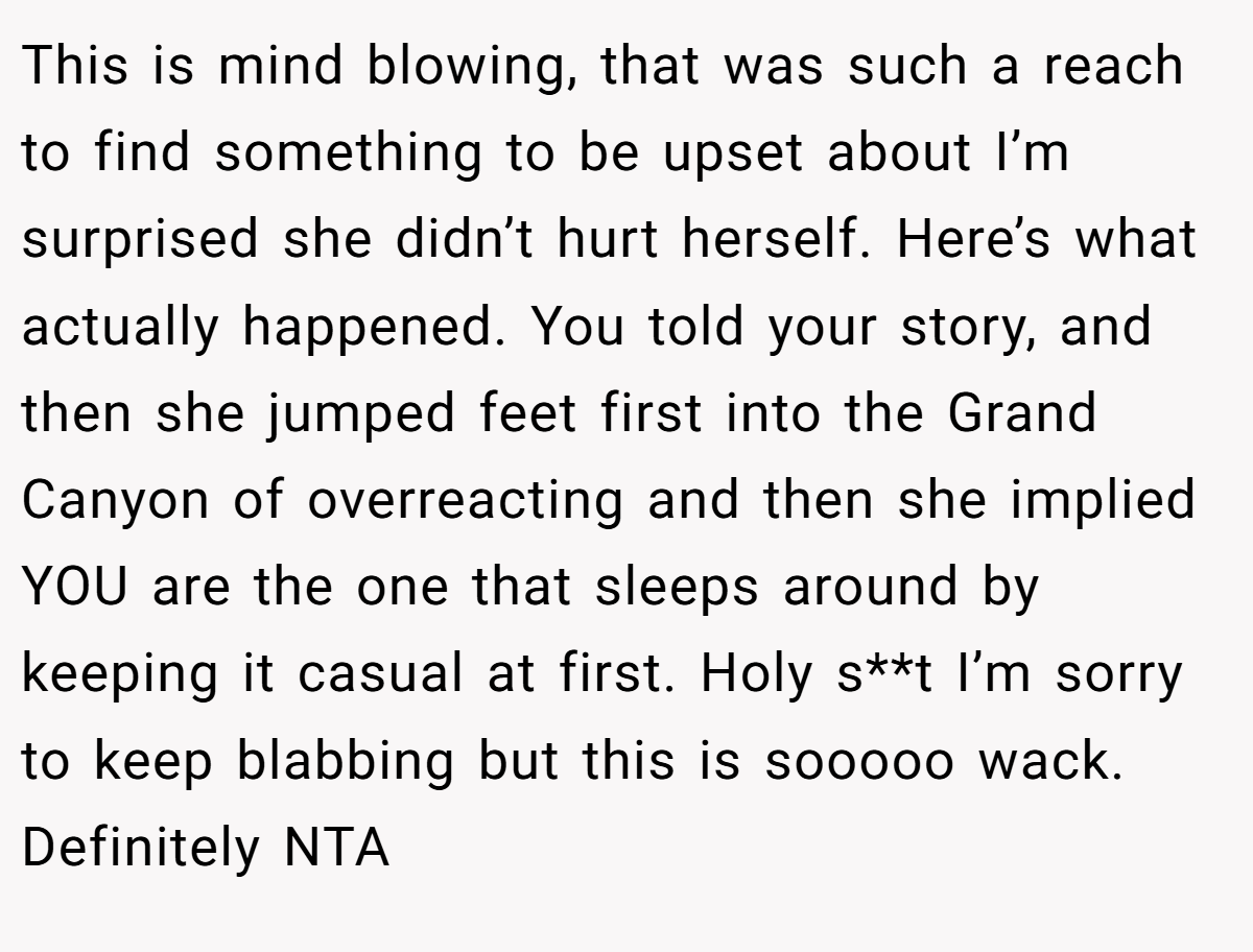 This is mind blowing, that was such a reach to find something to be upset about I’m surprised she didn’t hurt herself. Here’s what actually happened. You told your story, and then she jumped feet first into the Grand Canyon of overreacting and then she implied YOU are the one that sleeps around by keeping it casual at first. Holy s**t I’m sorry to keep blabbing but this is sooooo wack. Definitely NTA