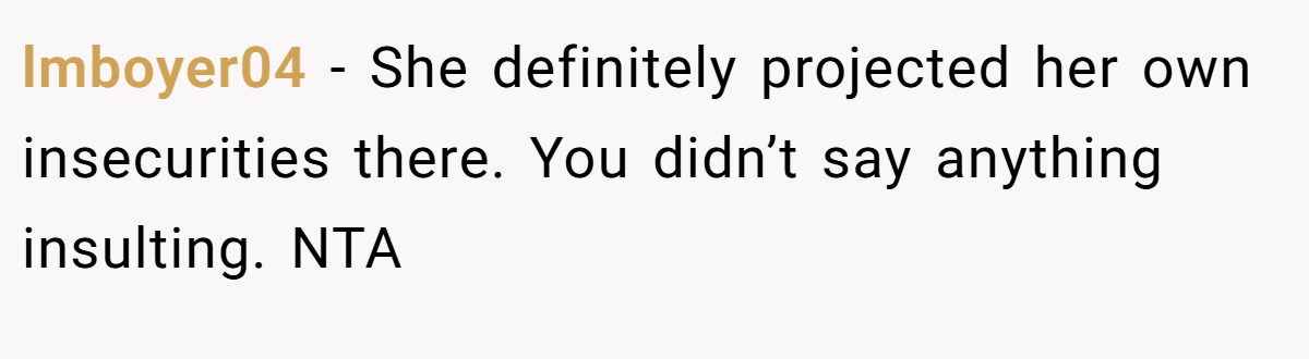 lmboyer04 − She definitely projected her own insecurities there. You didn’t say anything insulting. NTA