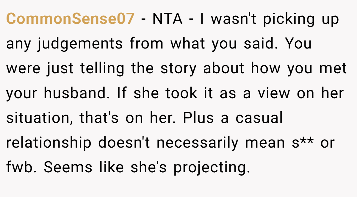 CommonSense07 − NTA - I wasn't picking up any judgements from what you said. You were just telling the story about how you met your husband. If she took it as a view on her situation, that's on her. Plus a casual relationship doesn't necessarily mean s** or fwb. Seems like she's projecting.