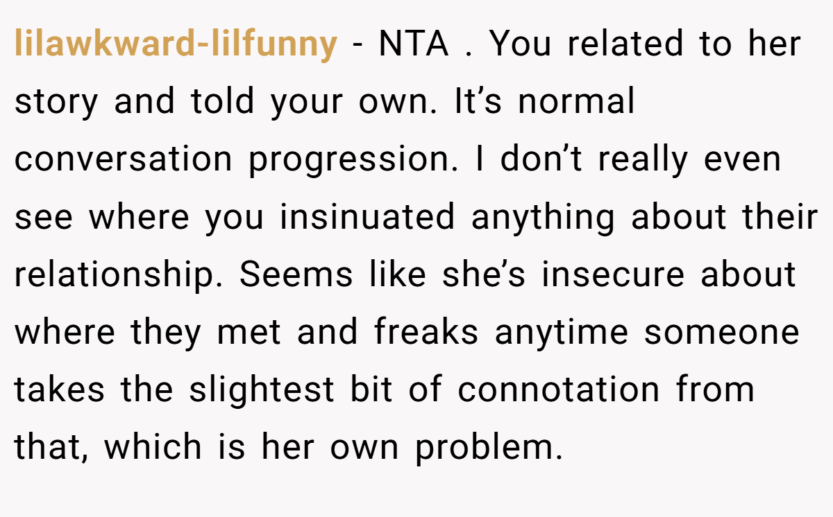 lilawkward-lilfunny − NTA . You related to her story and told your own. It’s normal conversation progression. I don’t really even see where you insinuated anything about their relationship. Seems like she’s insecure about where they met and freaks anytime someone takes the slightest bit of connotation from that, which is her own problem.