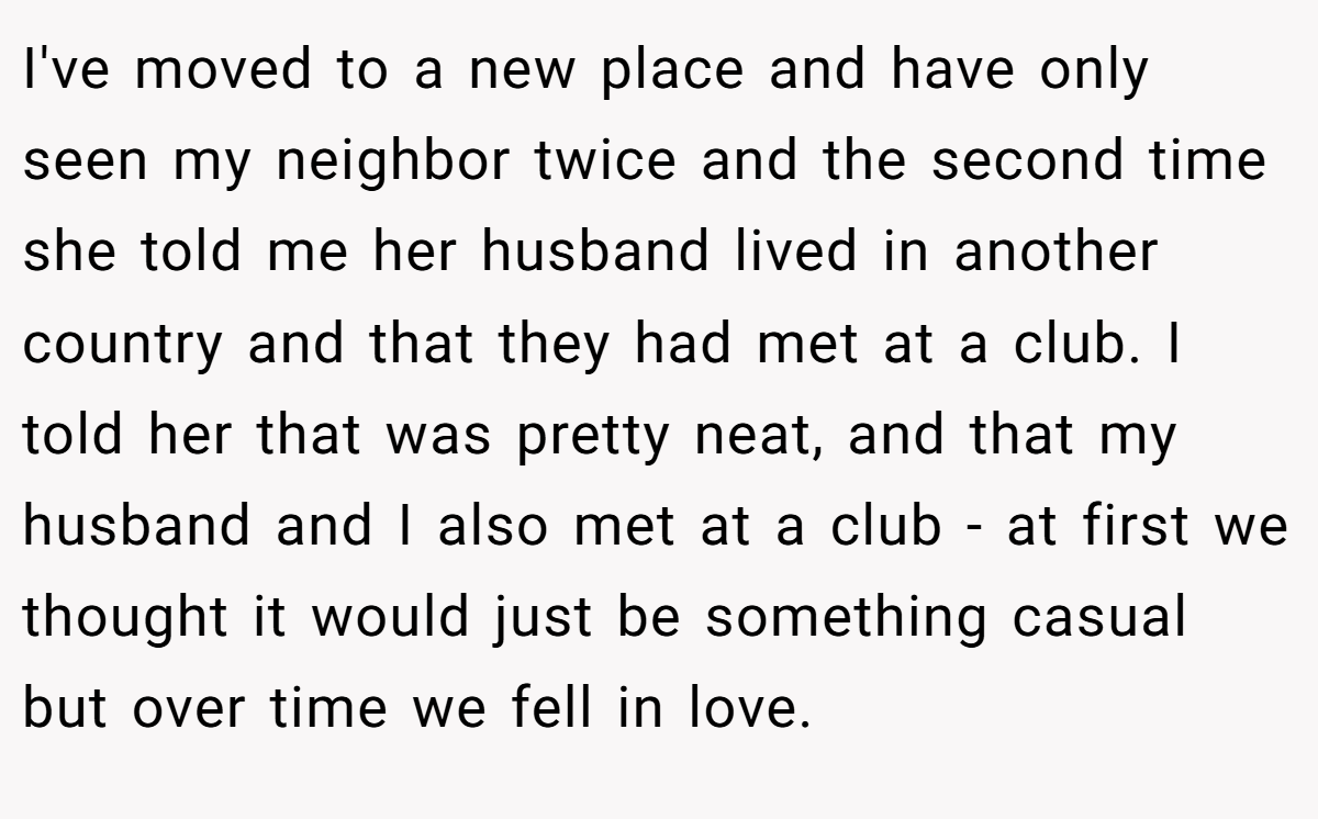 I've moved to a new place and have only seen my neighbor twice and the second time she told me her husband lived in another country and that they had met at a club. I told her that was pretty neat, and that my husband and I also met at a club - at first we thought it would just be something casual but over time we fell in love.