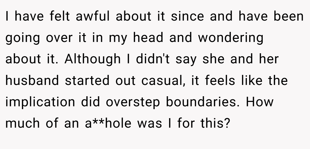 I have felt awful about it since and have been going over it in my head and wondering about it. Although I didn't say she and her husband started out casual, it feels like the implication did overstep boundaries. How much of an a**hole was I for this?
