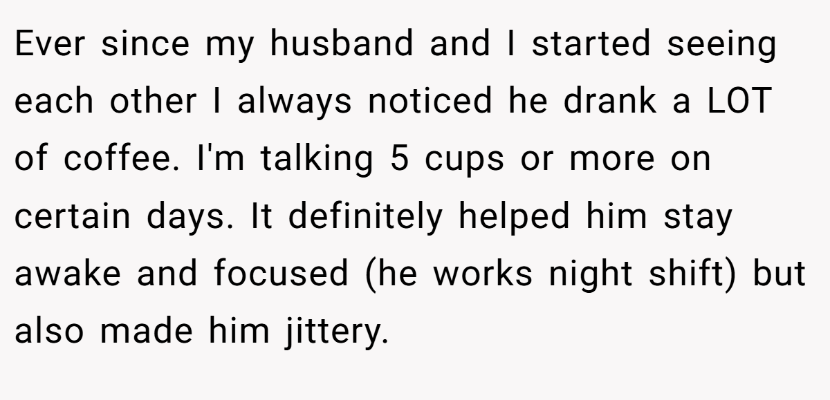 Ever since my husband and I started seeing each other I always noticed he drank a LOT of coffee. I'm talking 5 cups or more on certain days. It definitely helped him stay awake and focused (he works night shift) but also made him jittery.
