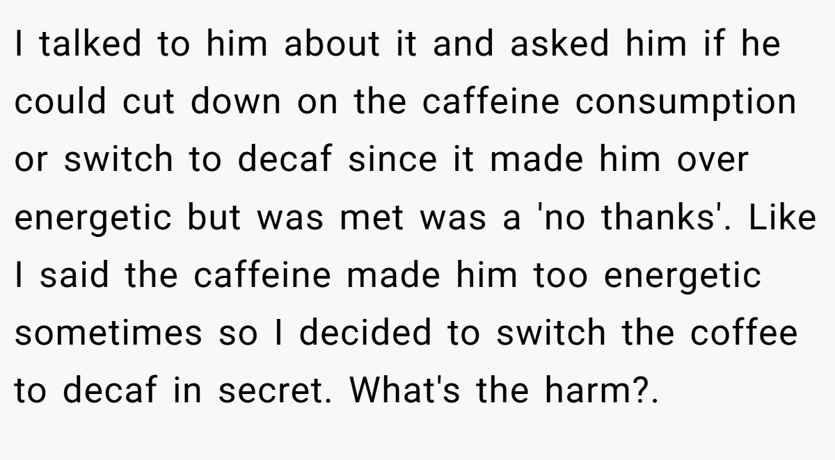 I talked to him about it and asked him if he could cut down on the caffeine consumption or switch to decaf since it made him over energetic but was met was a 'no thanks'. Like I said the caffeine made him too energetic sometimes so I decided to switch the coffee to decaf in secret. What's the harm?. ​