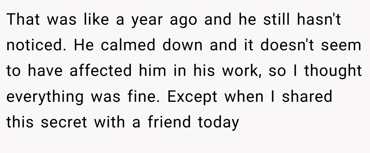 That was like a year ago and he still hasn't noticed. He calmed down and it doesn't seem to have affected him in his work, so I thought everything was fine. Except when I shared this secret with a friend today