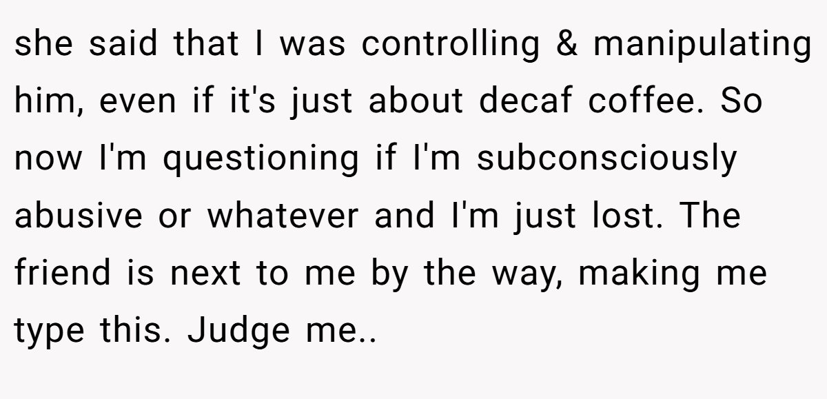she said that I was controlling & manipulating him, even if it's just about decaf coffee. So now I'm questioning if I'm subconsciously abusive or whatever and I'm just lost. The friend is next to me by the way, making me type this. Judge me..