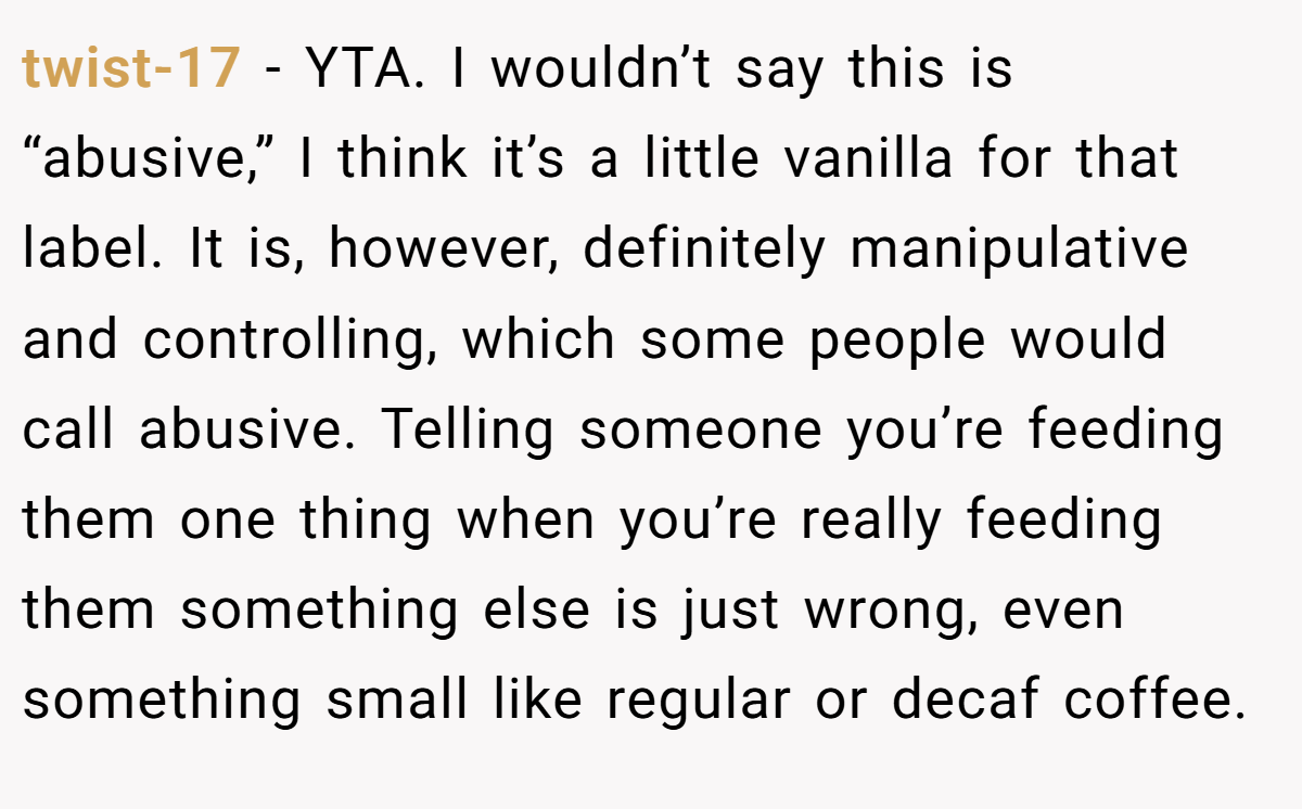 twist-17 − YTA. I wouldn’t say this is “abusive,” I think it’s a little vanilla for that label. It is, however, definitely manipulative and controlling, which some people would call abusive. Telling someone you’re feeding them one thing when you’re really feeding them something else is just wrong, even something small like regular or decaf coffee.