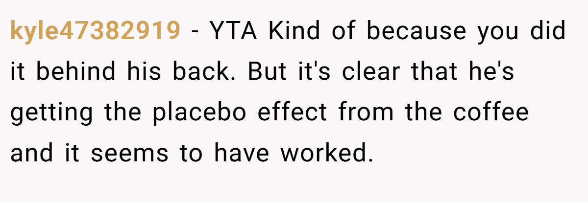 kyle47382919 − YTA Kind of because you did it behind his back. But it's clear that he's getting the placebo effect from the coffee and it seems to have worked.