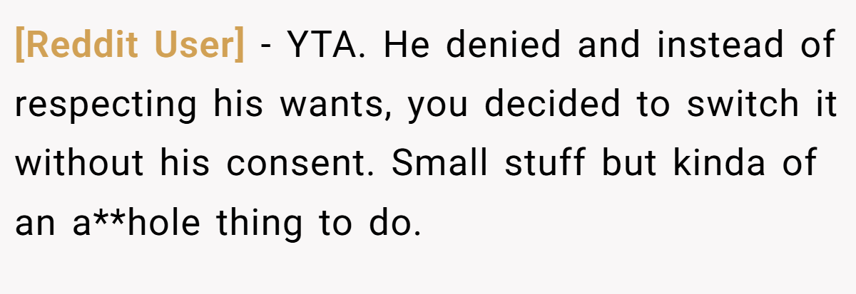 [Reddit User] − YTA. He denied and instead of respecting his wants, you decided to switch it without his consent. Small stuff but kinda of an a**hole thing to do.