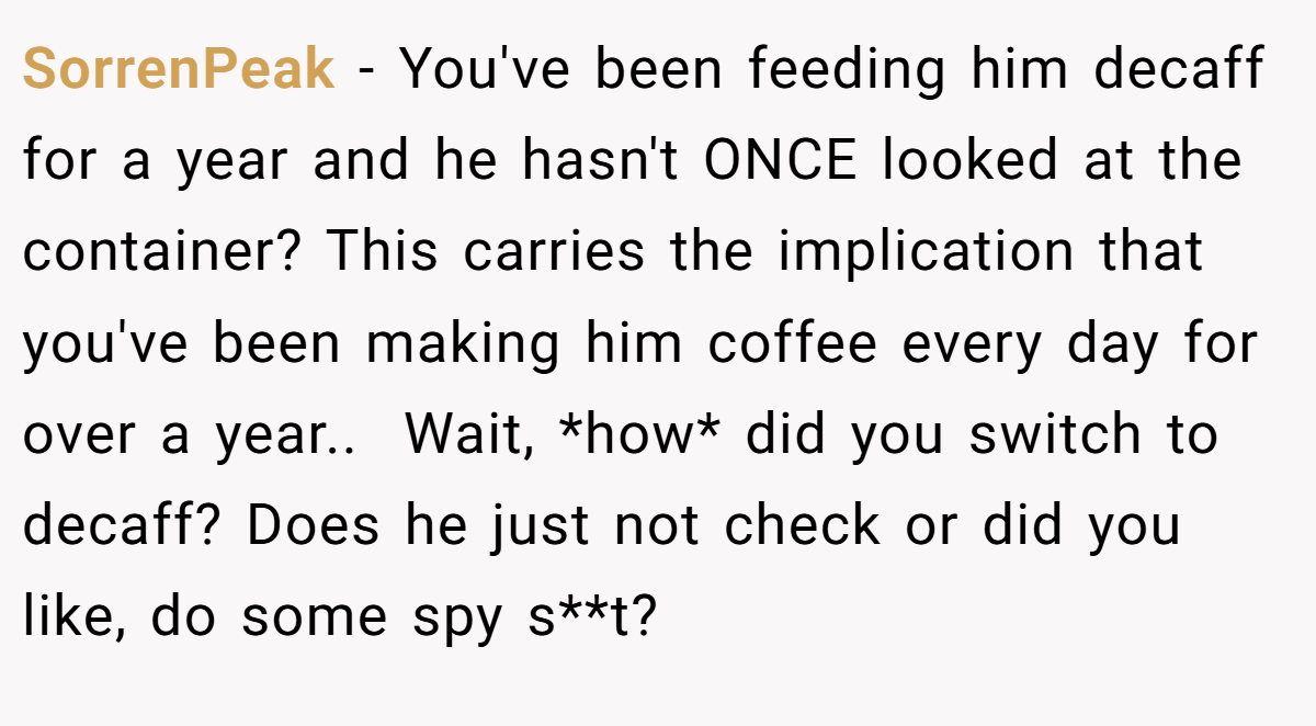 SorrenPeak − You've been feeding him decaff for a year and he hasn't ONCE looked at the container? This carries the implication that you've been making him coffee every day for over a year.. ​ Wait, *how* did you switch to decaff? Does he just not check or did you like, do some spy s**t?