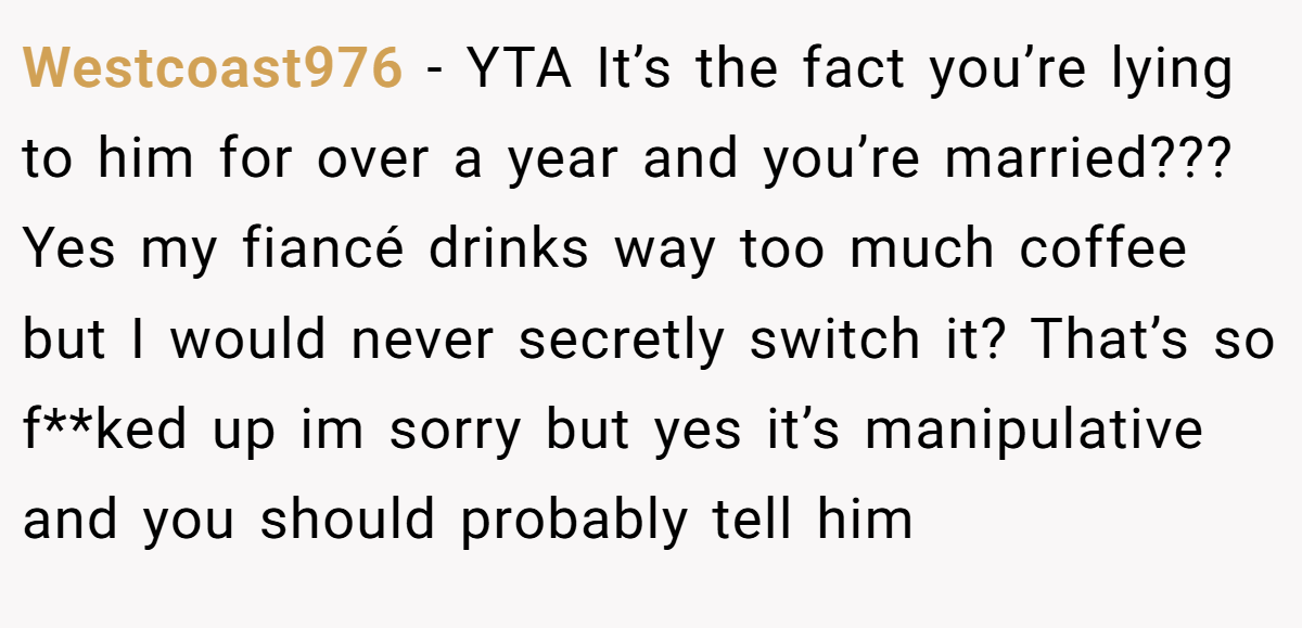 Westcoast976 − YTA It’s the fact you’re lying to him for over a year and you’re married??? Yes my fiancé drinks way too much coffee but I would never secretly switch it? That’s so f**ked up im sorry but yes it’s manipulative and you should probably tell him