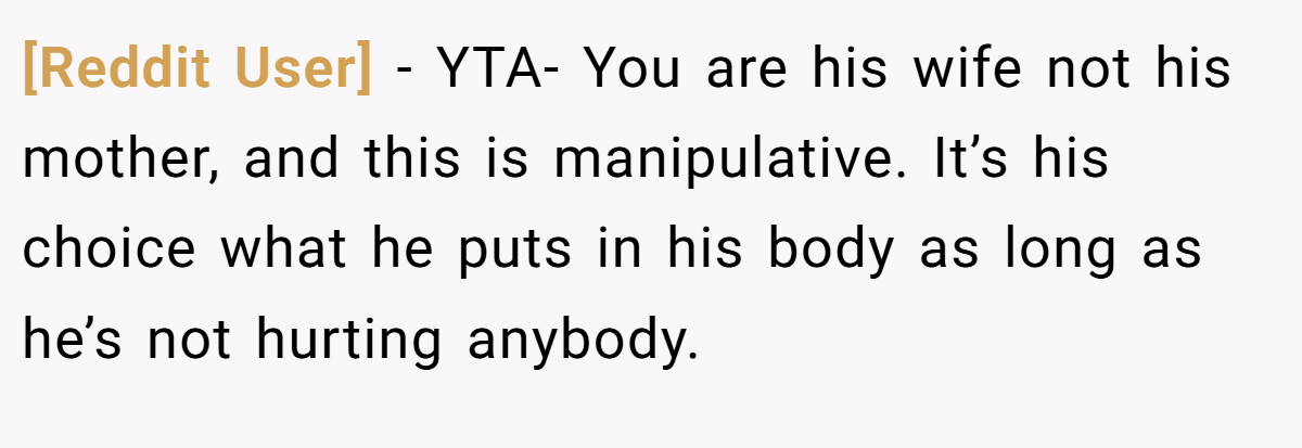 [Reddit User] − YTA- You are his wife not his mother, and this is manipulative. It’s his choice what he puts in his body as long as he’s not hurting anybody.