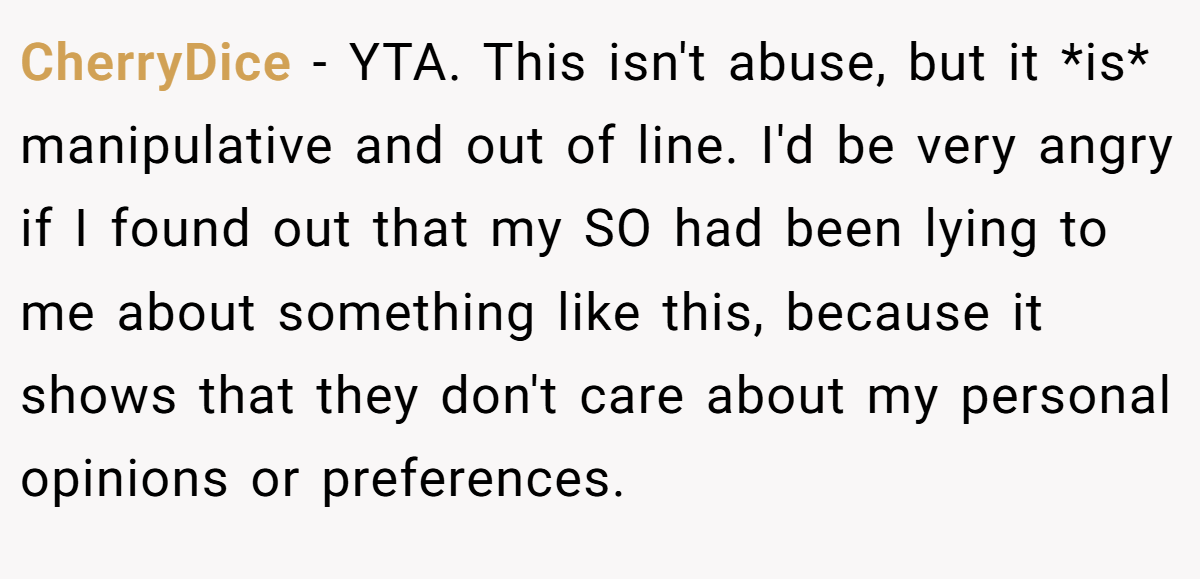 CherryDice − YTA. This isn't abuse, but it *is* manipulative and out of line. I'd be very angry if I found out that my SO had been lying to me about something like this, because it shows that they don't care about my personal opinions or preferences.