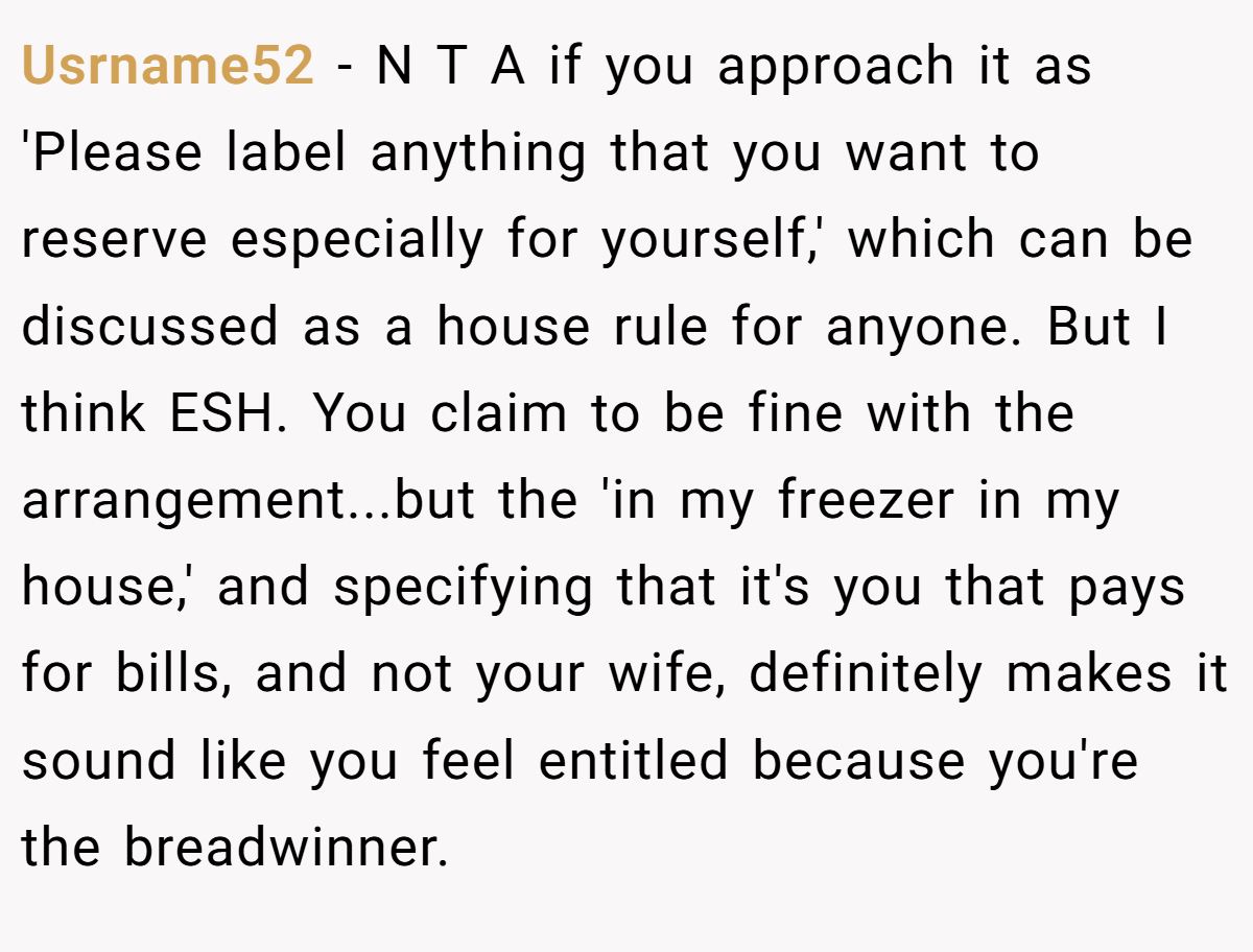 Usrname52 − N T A if you approach it as 'Please label anything that you want to reserve especially for yourself,' which can be discussed as a house rule for anyone. But I think ESH. You claim to be fine with the arrangement...but the 'in my freezer in my house,' and specifying that it's you that pays for bills, and not your wife, definitely makes it sound like you feel entitled because you're the breadwinner.