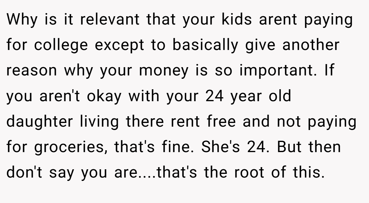 Why is it relevant that your kids arent paying for college except to basically give another reason why your money is so important. If you aren't okay with your 24 year old daughter living there rent free and not paying for groceries, that's fine. She's 24. But then don't say you are....that's the root of this.