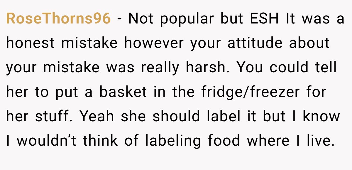 RoseThorns96 − Not popular but ESH It was a honest mistake however your attitude about your mistake was really harsh. You could tell her to put a basket in the fridge/freezer for her stuff. Yeah she should label it but I know I wouldn’t think of labeling food where I live.