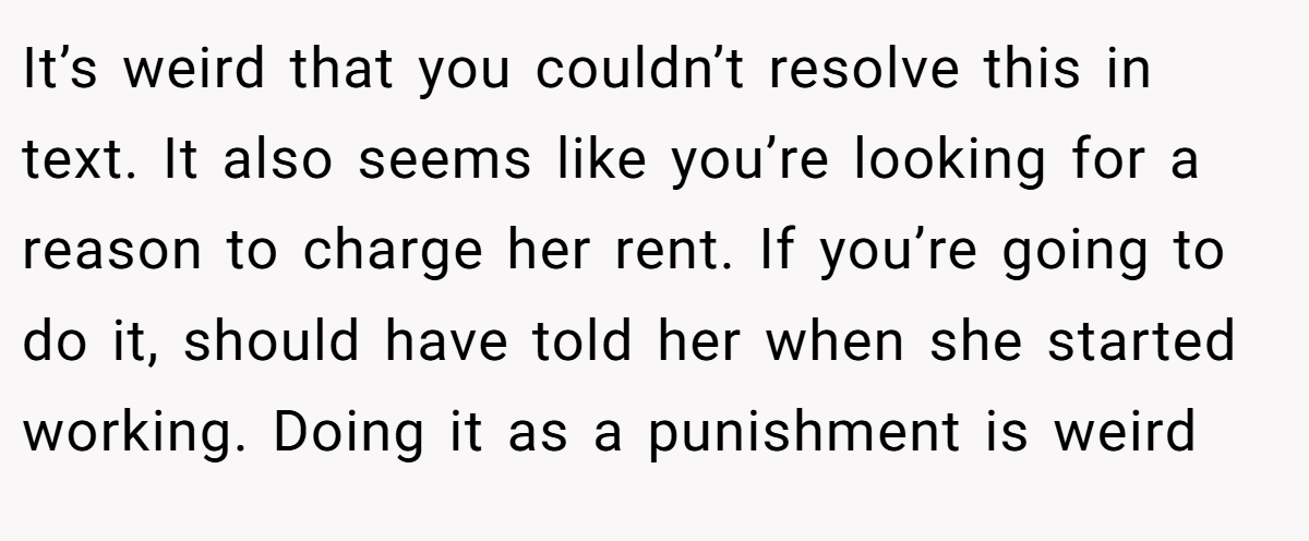 It’s weird that you couldn’t resolve this in text. It also seems like you’re looking for a reason to charge her rent. If you’re going to do it, should have told her when she started working. Doing it as a punishment is weird