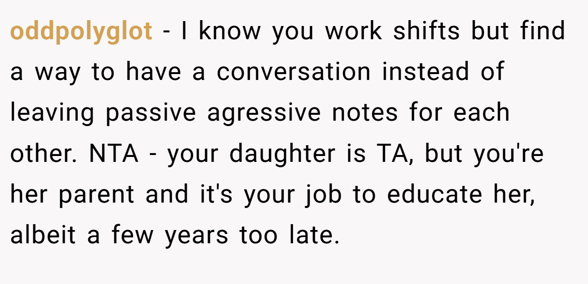 oddpolyglot − I know you work shifts but find a way to have a conversation instead of leaving passive agressive notes for each other. NTA - your daughter is TA, but you're her parent and it's your job to educate her, albeit a few years too late.