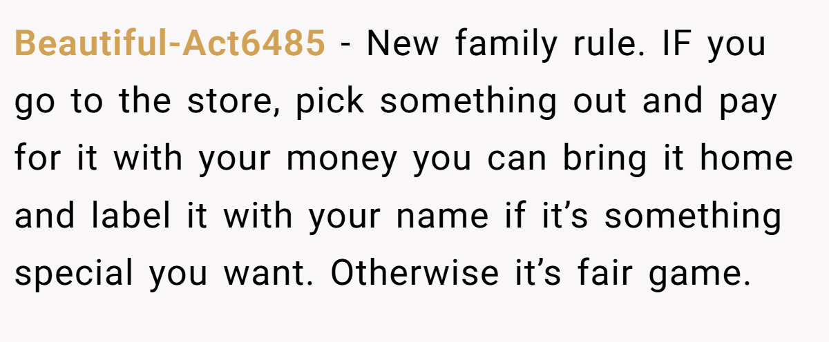 Beautiful-Act6485 − New family rule. IF you go to the store, pick something out and pay for it with your money you can bring it home and label it with your name if it’s something special you want. Otherwise it’s fair game.