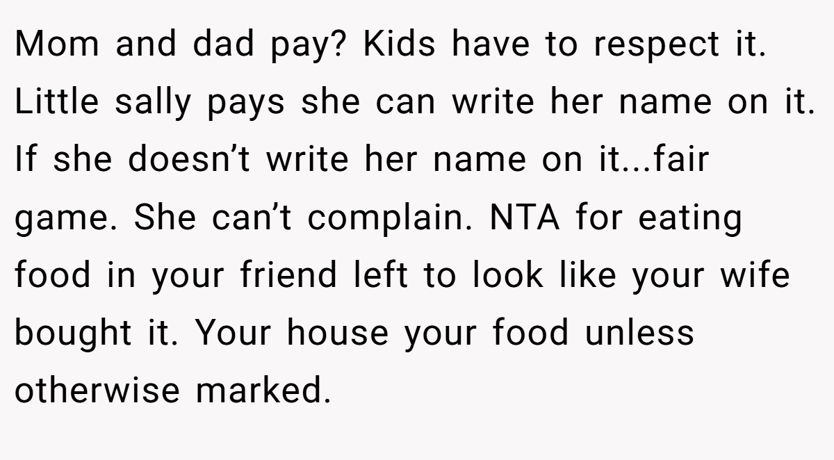 Mom and dad pay? Kids have to respect it. Little sally pays she can write her name on it. If she doesn’t write her name on it...fair game. She can’t complain. NTA for eating food in your friend left to look like your wife bought it. Your house your food unless otherwise marked.