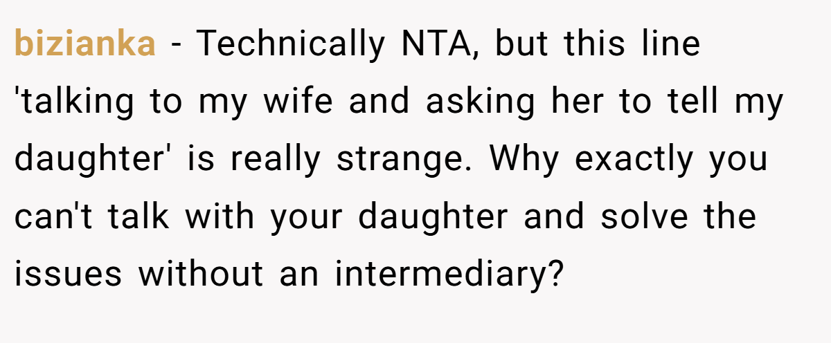 bizianka − Technically NTA, but this line 'talking to my wife and asking her to tell my daughter' is really strange. Why exactly you can't talk with your daughter and solve the issues without an intermediary?