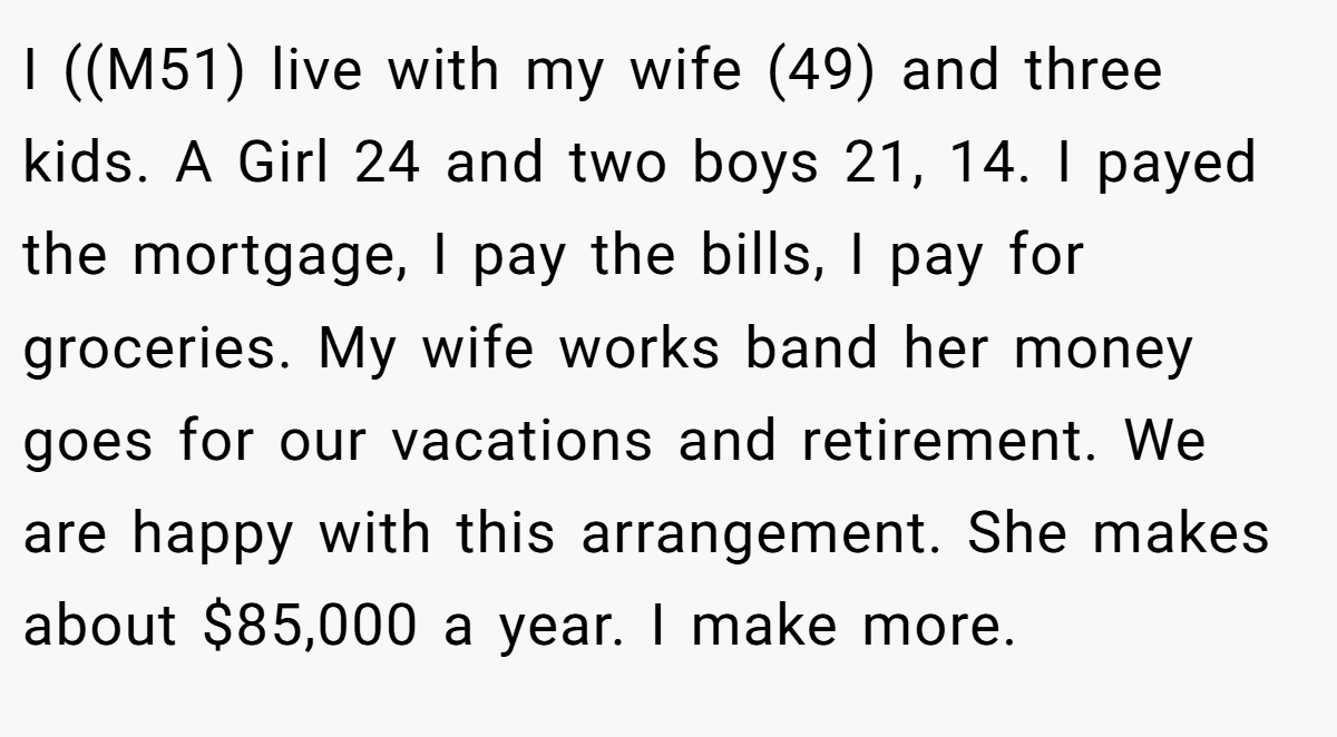 I ((M51) live with my wife (49) and three kids. A Girl 24 and two boys 21, 14. I payed the mortgage, I pay the bills, I pay for groceries. My wife works band her money goes for our vacations and retirement. We are happy with this arrangement. She makes about $85,000 a year. I make more.