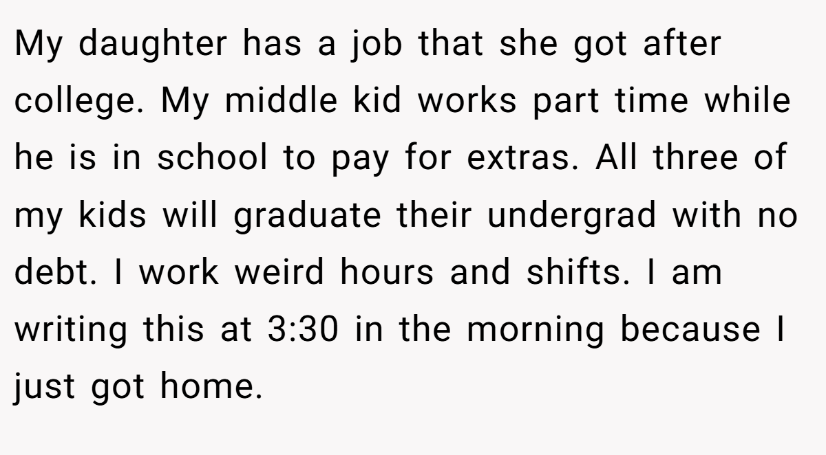 My daughter has a job that she got after college. My middle kid works part time while he is in school to pay for extras. All three of my kids will graduate their undergrad with no debt. I work weird hours and shifts. I am writing this at 3:30 in the morning because I just got home.