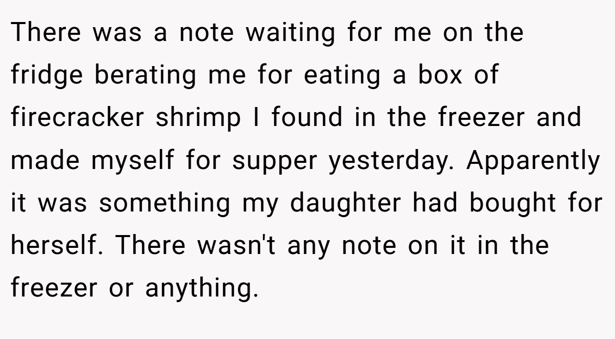 There was a note waiting for me on the fridge berating me for eating a box of firecracker shrimp I found in the freezer and made myself for supper yesterday. Apparently it was something my daughter had bought for herself. There wasn't any note on it in the freezer or anything.