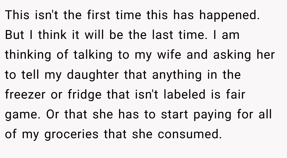 This isn't the first time this has happened. But I think it will be the last time. I am thinking of talking to my wife and asking her to tell my daughter that anything in the freezer or fridge that isn't labeled is fair game. Or that she has to start paying for all of my groceries that she consumed.